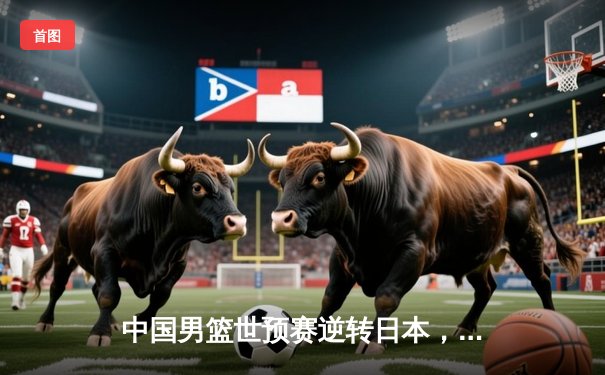 中国男篮世预赛逆转日本，胡金秋砍下23分12篮板率队取胜