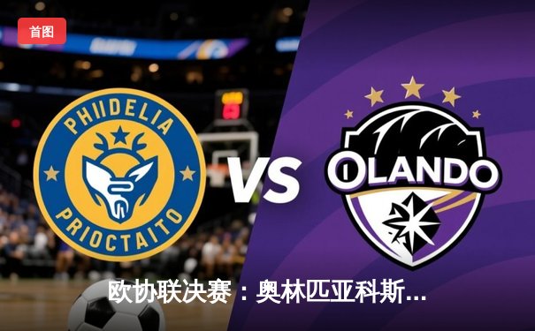 欧协联决赛：奥林匹亚科斯加时赛绝杀佛罗伦萨，首夺欧战桂冠