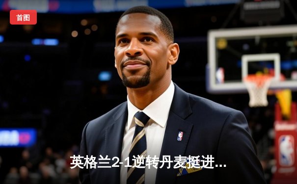 英格兰2-1逆转丹麦挺进决赛，凯恩加时点射制胜