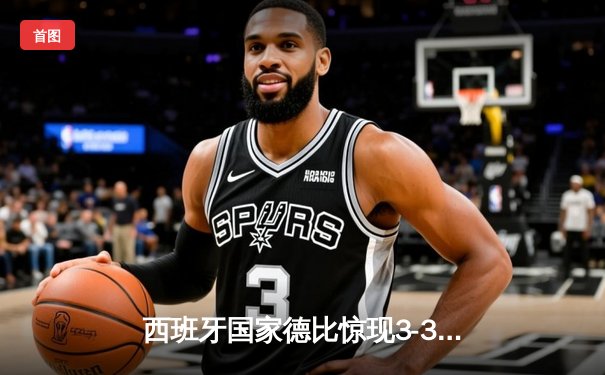 西班牙国家德比惊现3-3进球大战 贝林厄姆补时救主捍卫皇马不败金身