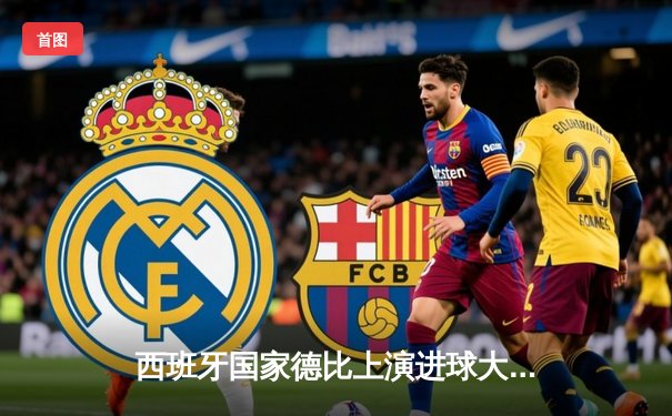 西班牙国家德比上演进球大战，皇马3-2险胜巴萨登顶西甲