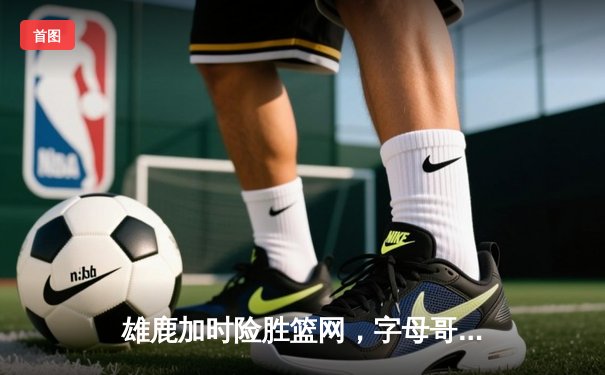 雄鹿加时险胜篮网，字母哥44分主宰关键时刻
