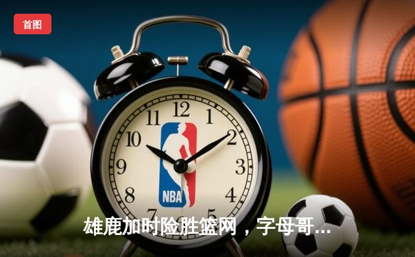 雄鹿加时险胜篮网，字母哥44分主宰关键时刻
